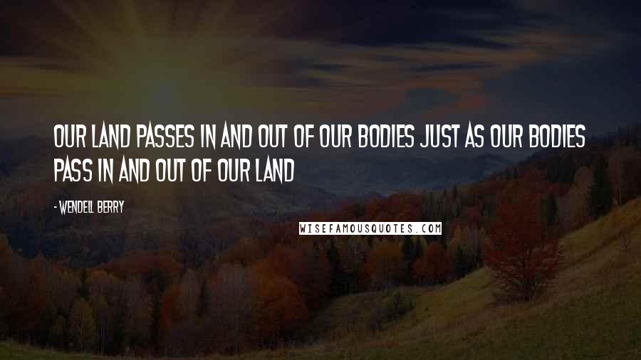 Wendell Berry Quotes: Our land passes in and out of our bodies just as our bodies pass in and out of our land