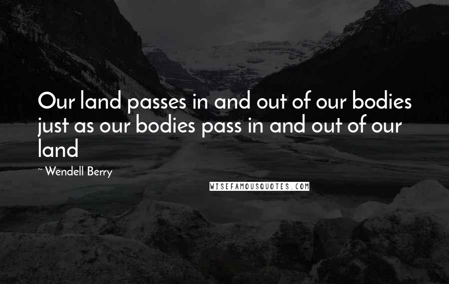 Wendell Berry Quotes: Our land passes in and out of our bodies just as our bodies pass in and out of our land