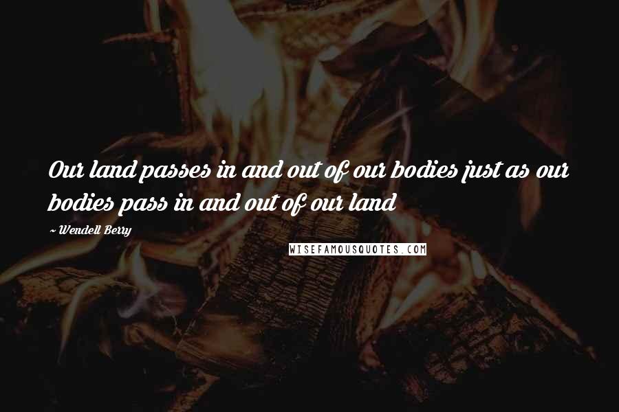 Wendell Berry Quotes: Our land passes in and out of our bodies just as our bodies pass in and out of our land