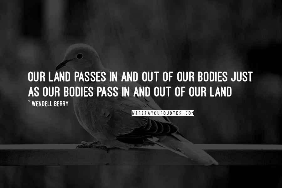 Wendell Berry Quotes: Our land passes in and out of our bodies just as our bodies pass in and out of our land