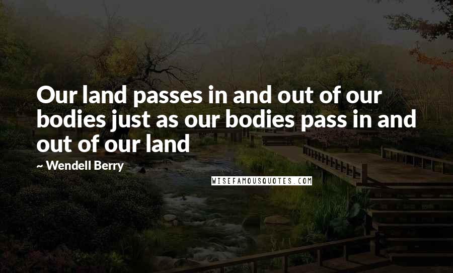 Wendell Berry Quotes: Our land passes in and out of our bodies just as our bodies pass in and out of our land