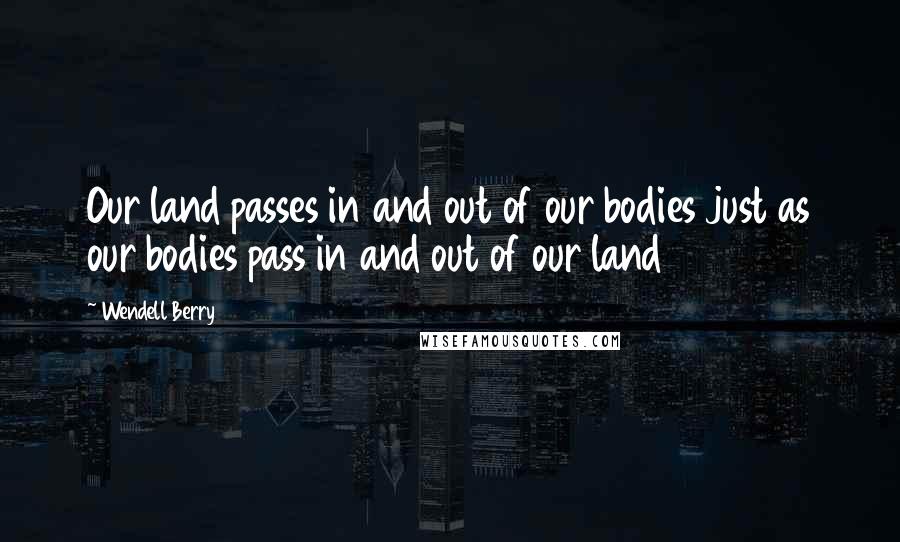 Wendell Berry Quotes: Our land passes in and out of our bodies just as our bodies pass in and out of our land