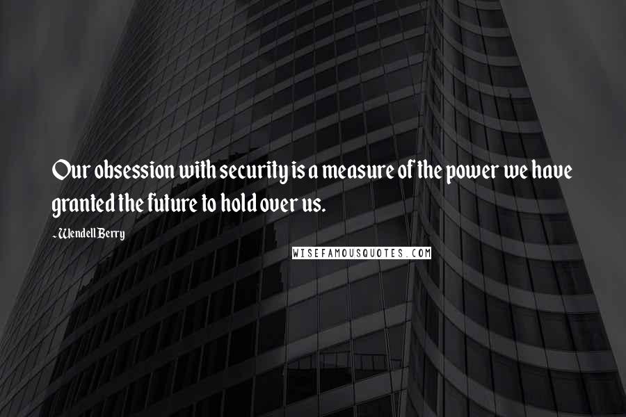 Wendell Berry Quotes: Our obsession with security is a measure of the power we have granted the future to hold over us.