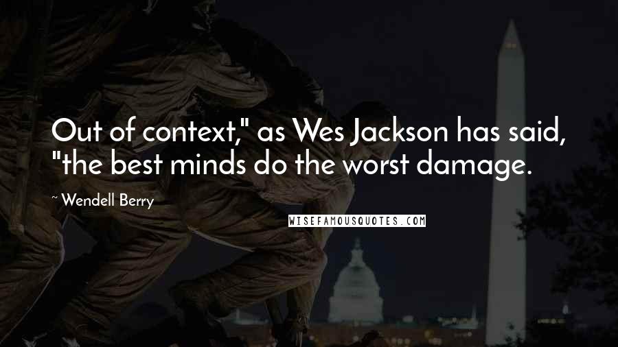 Wendell Berry Quotes: Out of context," as Wes Jackson has said, "the best minds do the worst damage.