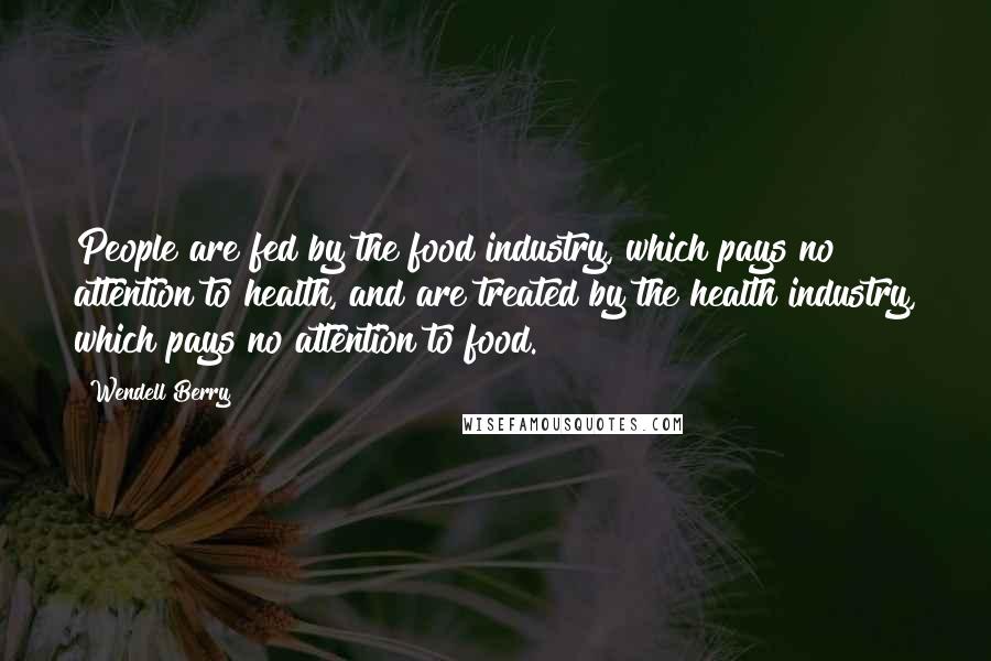 Wendell Berry Quotes: People are fed by the food industry, which pays no attention to health, and are treated by the health industry, which pays no attention to food.
