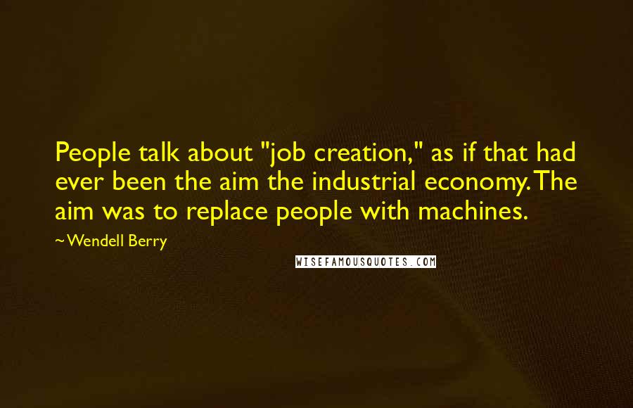 Wendell Berry Quotes: People talk about "job creation," as if that had ever been the aim the industrial economy. The aim was to replace people with machines.
