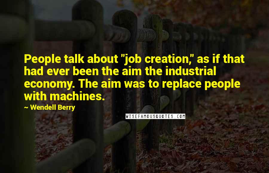 Wendell Berry Quotes: People talk about "job creation," as if that had ever been the aim the industrial economy. The aim was to replace people with machines.