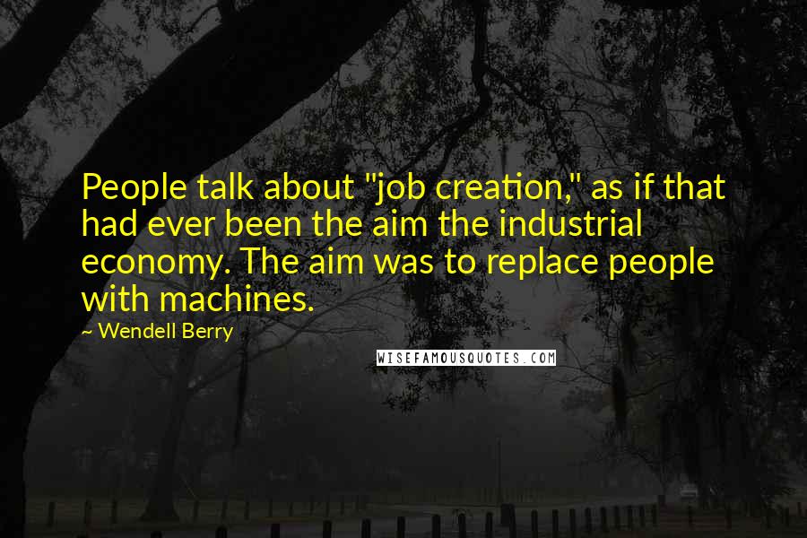 Wendell Berry Quotes: People talk about "job creation," as if that had ever been the aim the industrial economy. The aim was to replace people with machines.