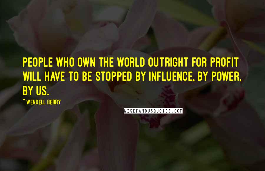 Wendell Berry Quotes: People who own the world outright for profit will have to be stopped by influence, by power, by us.