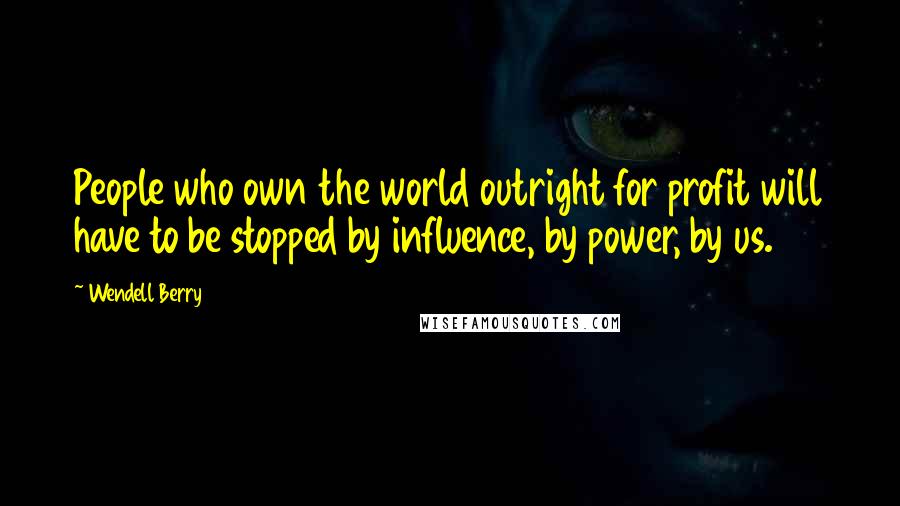 Wendell Berry Quotes: People who own the world outright for profit will have to be stopped by influence, by power, by us.