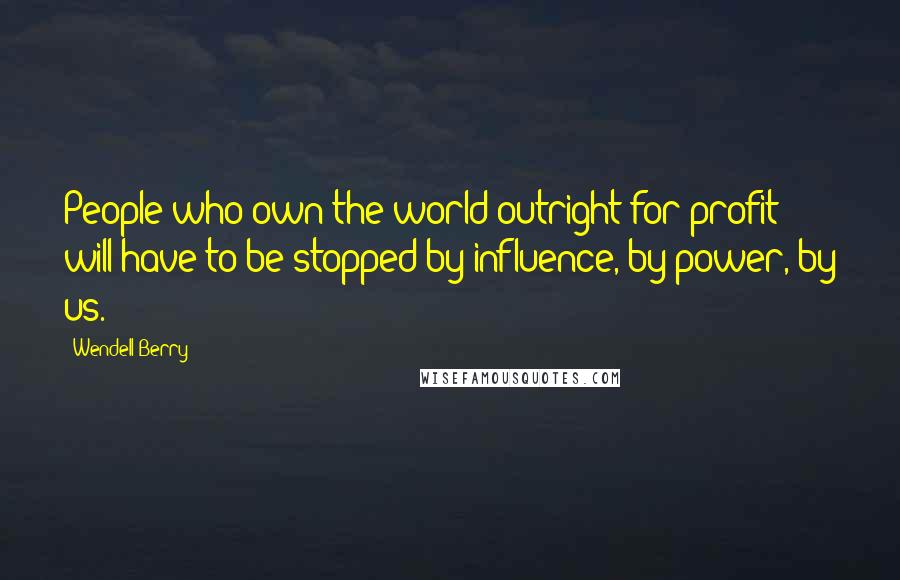 Wendell Berry Quotes: People who own the world outright for profit will have to be stopped by influence, by power, by us.