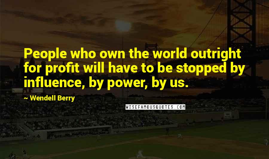 Wendell Berry Quotes: People who own the world outright for profit will have to be stopped by influence, by power, by us.