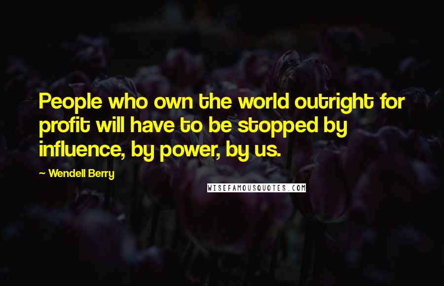 Wendell Berry Quotes: People who own the world outright for profit will have to be stopped by influence, by power, by us.