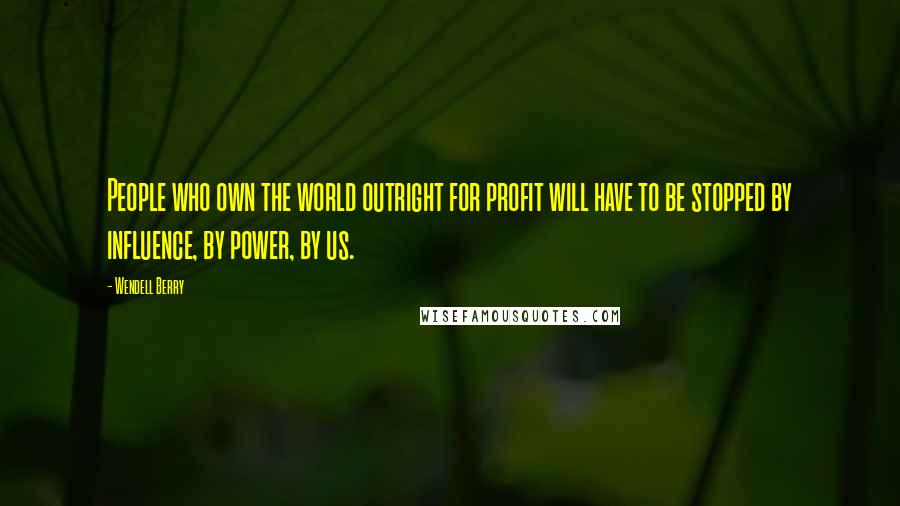 Wendell Berry Quotes: People who own the world outright for profit will have to be stopped by influence, by power, by us.