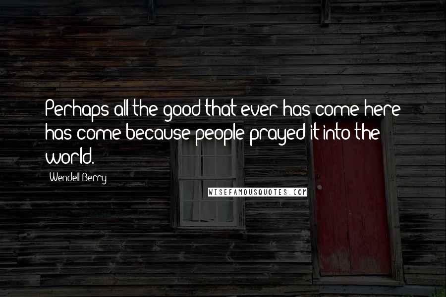 Wendell Berry Quotes: Perhaps all the good that ever has come here has come because people prayed it into the world.