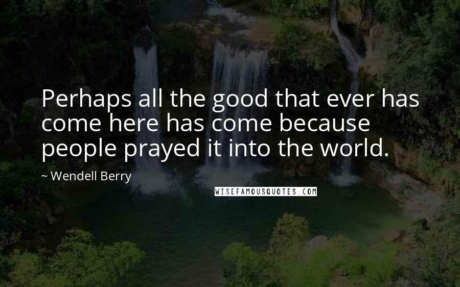 Wendell Berry Quotes: Perhaps all the good that ever has come here has come because people prayed it into the world.