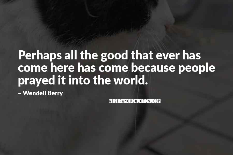 Wendell Berry Quotes: Perhaps all the good that ever has come here has come because people prayed it into the world.