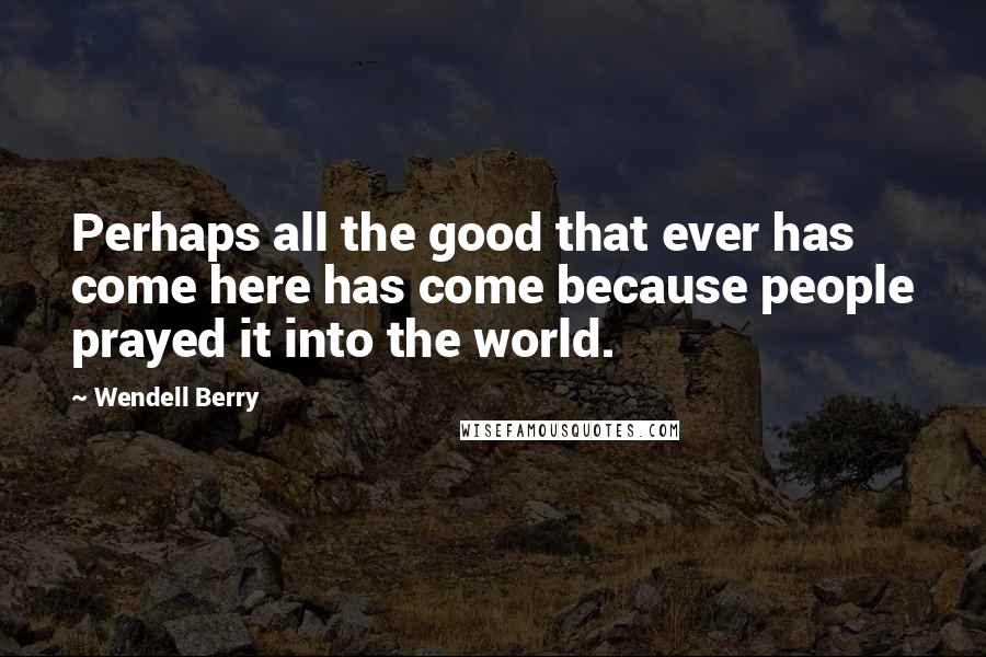 Wendell Berry Quotes: Perhaps all the good that ever has come here has come because people prayed it into the world.