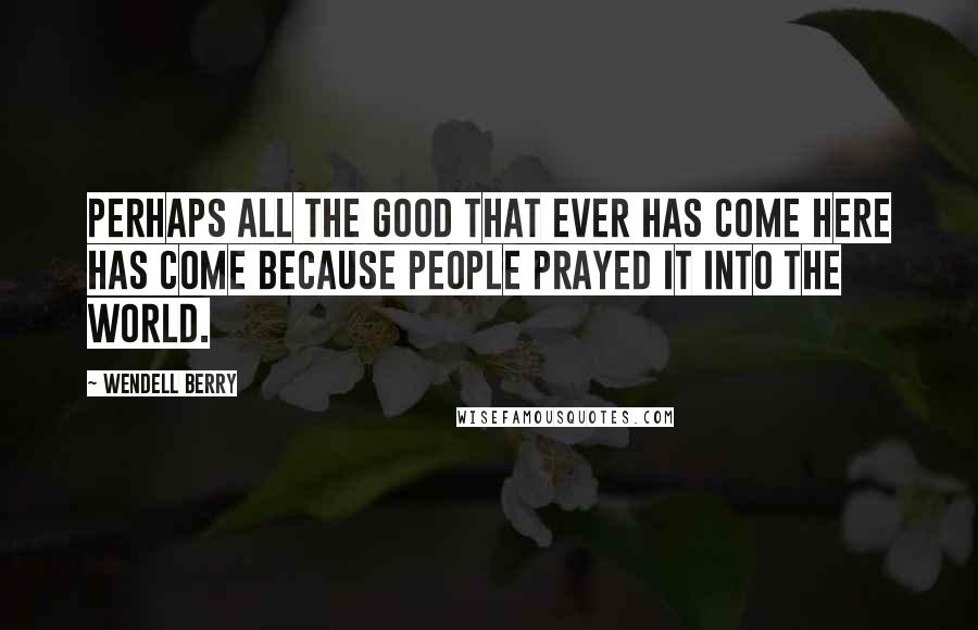 Wendell Berry Quotes: Perhaps all the good that ever has come here has come because people prayed it into the world.