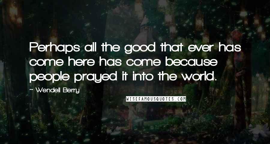 Wendell Berry Quotes: Perhaps all the good that ever has come here has come because people prayed it into the world.