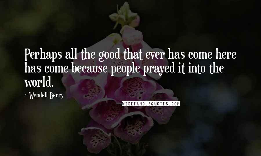 Wendell Berry Quotes: Perhaps all the good that ever has come here has come because people prayed it into the world.