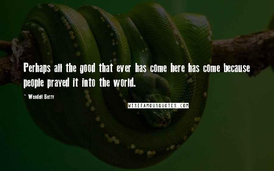 Wendell Berry Quotes: Perhaps all the good that ever has come here has come because people prayed it into the world.