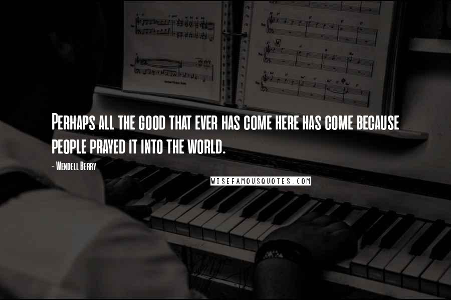 Wendell Berry Quotes: Perhaps all the good that ever has come here has come because people prayed it into the world.