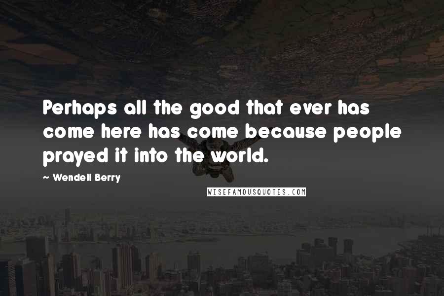 Wendell Berry Quotes: Perhaps all the good that ever has come here has come because people prayed it into the world.