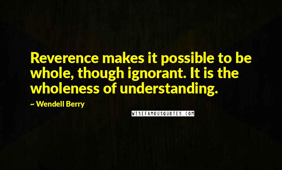 Wendell Berry Quotes: Reverence makes it possible to be whole, though ignorant. It is the wholeness of understanding.