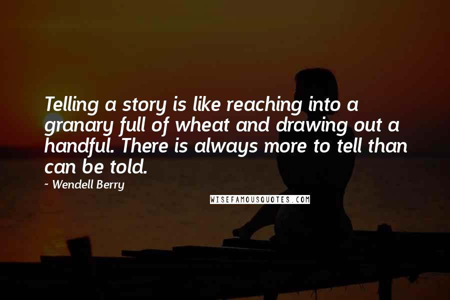 Wendell Berry Quotes: Telling a story is like reaching into a granary full of wheat and drawing out a handful. There is always more to tell than can be told.