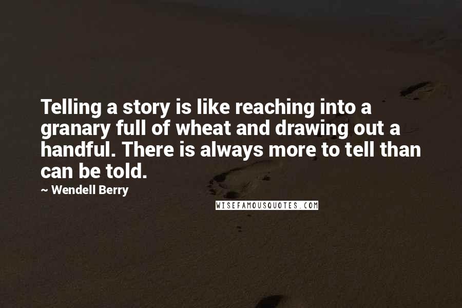 Wendell Berry Quotes: Telling a story is like reaching into a granary full of wheat and drawing out a handful. There is always more to tell than can be told.