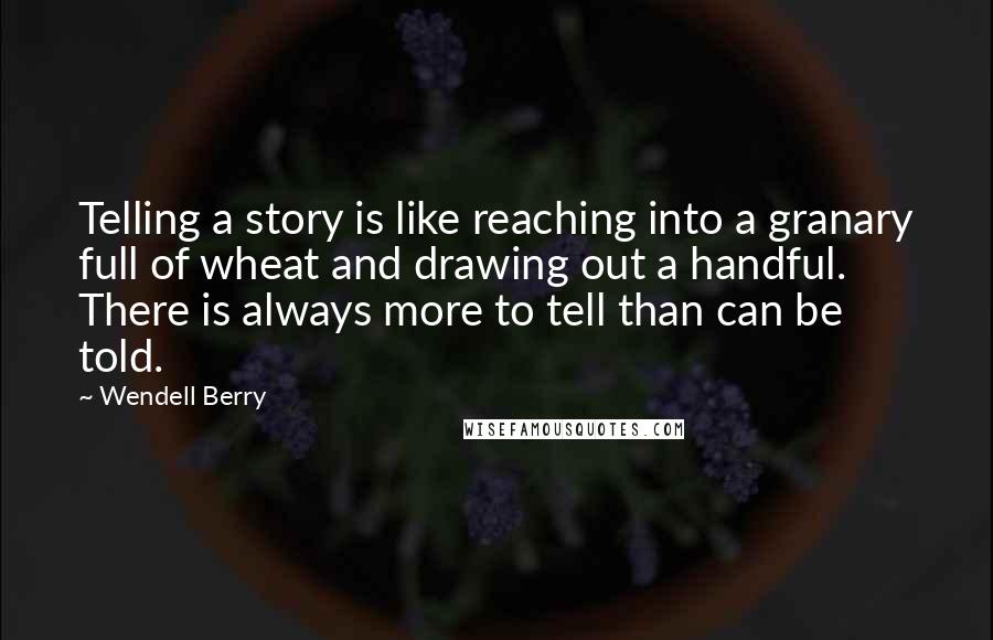 Wendell Berry Quotes: Telling a story is like reaching into a granary full of wheat and drawing out a handful. There is always more to tell than can be told.