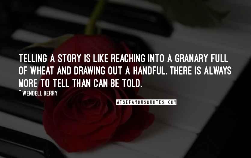 Wendell Berry Quotes: Telling a story is like reaching into a granary full of wheat and drawing out a handful. There is always more to tell than can be told.