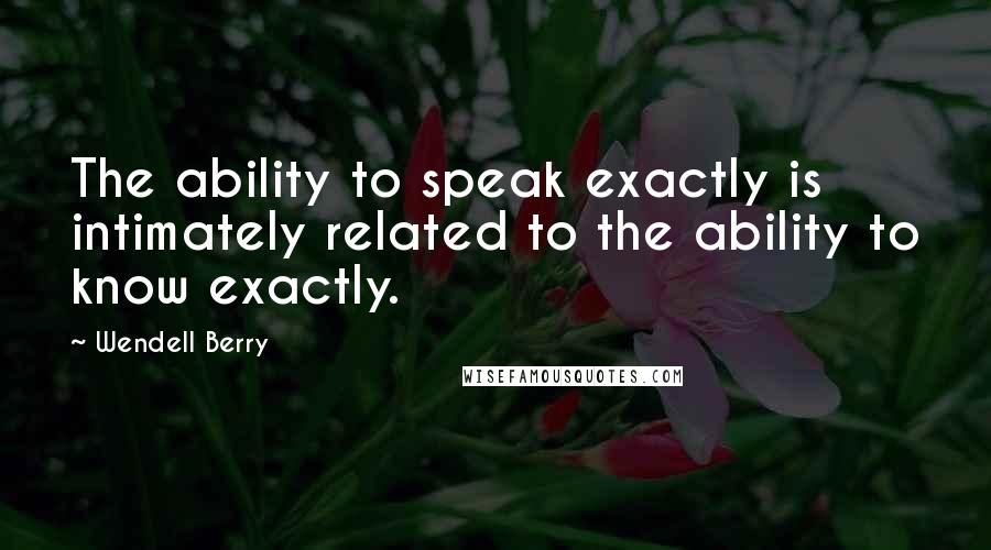 Wendell Berry Quotes: The ability to speak exactly is intimately related to the ability to know exactly.