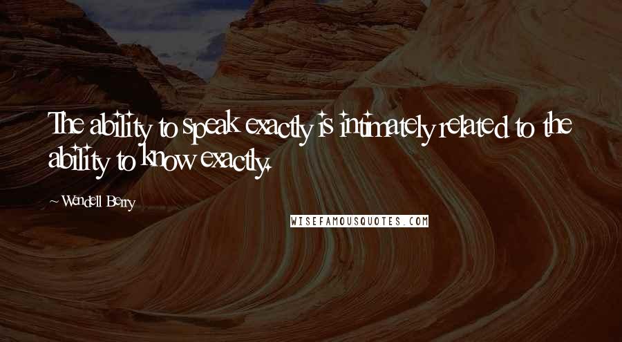 Wendell Berry Quotes: The ability to speak exactly is intimately related to the ability to know exactly.