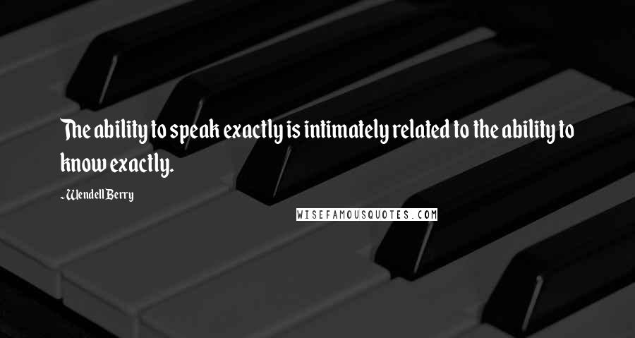 Wendell Berry Quotes: The ability to speak exactly is intimately related to the ability to know exactly.