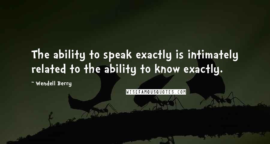 Wendell Berry Quotes: The ability to speak exactly is intimately related to the ability to know exactly.