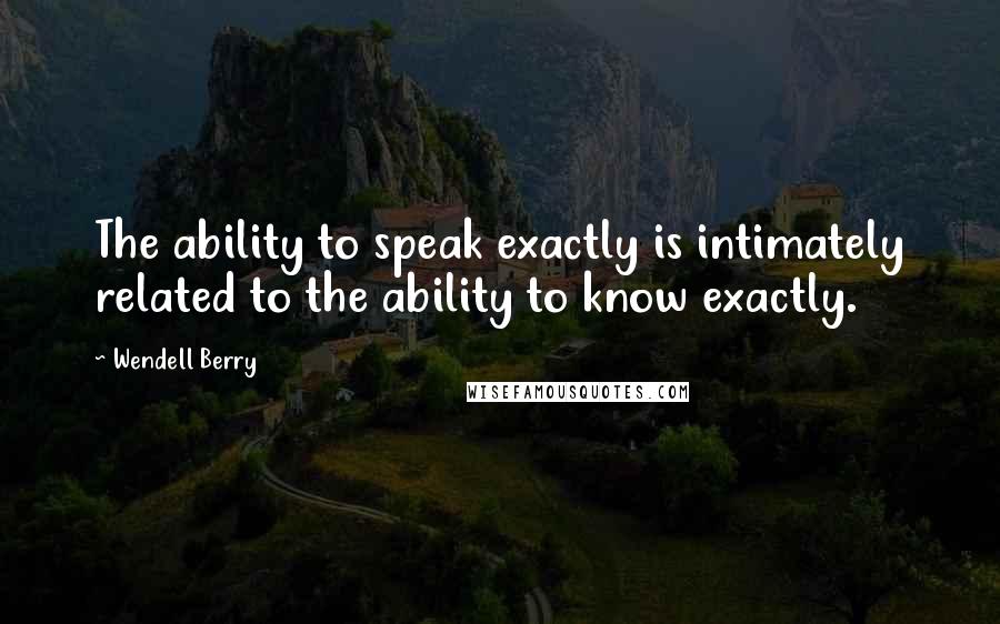 Wendell Berry Quotes: The ability to speak exactly is intimately related to the ability to know exactly.