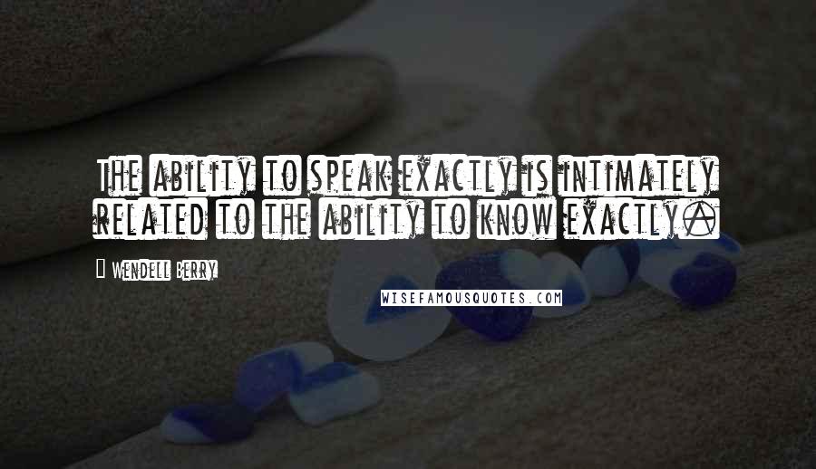 Wendell Berry Quotes: The ability to speak exactly is intimately related to the ability to know exactly.