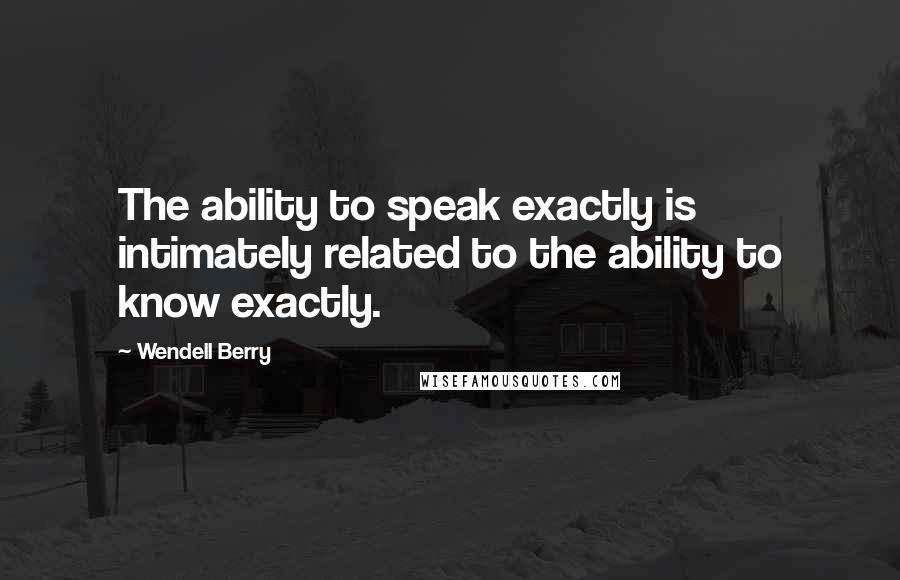 Wendell Berry Quotes: The ability to speak exactly is intimately related to the ability to know exactly.