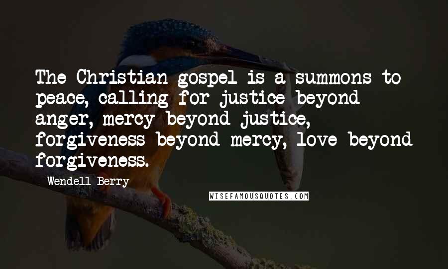 Wendell Berry Quotes: The Christian gospel is a summons to peace, calling for justice beyond anger, mercy beyond justice, forgiveness beyond mercy, love beyond forgiveness.