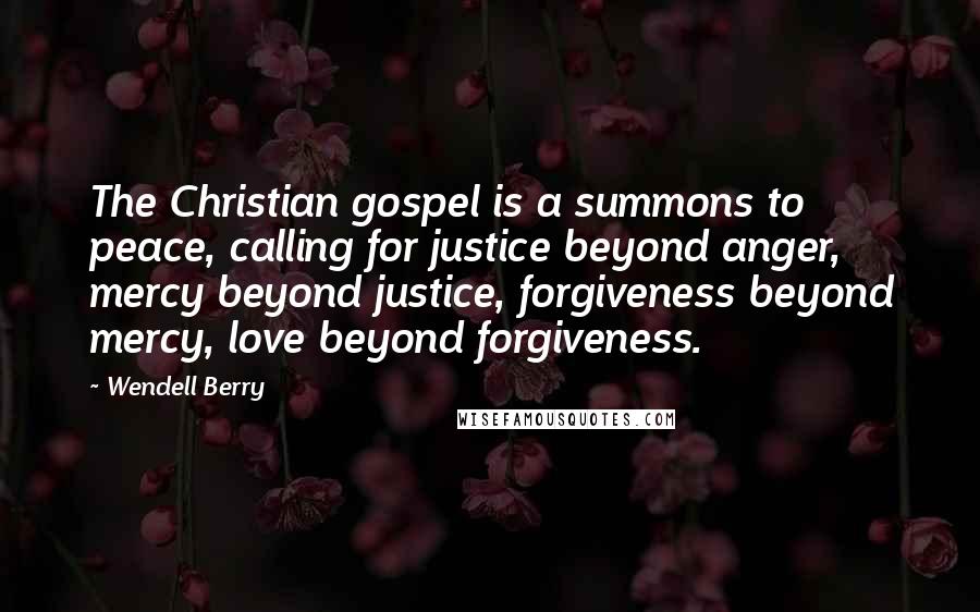 Wendell Berry Quotes: The Christian gospel is a summons to peace, calling for justice beyond anger, mercy beyond justice, forgiveness beyond mercy, love beyond forgiveness.