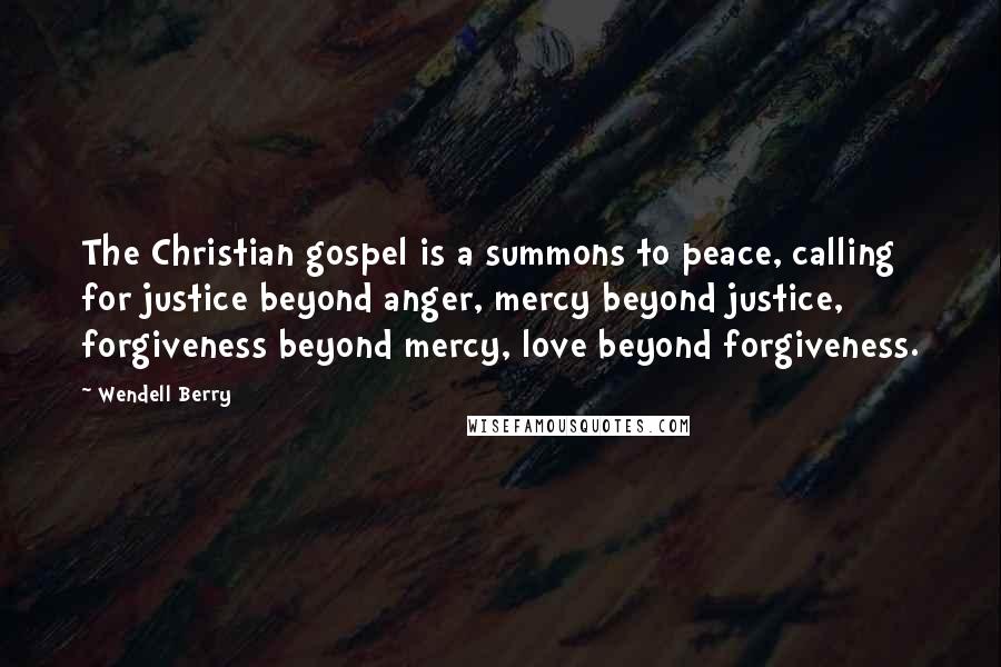 Wendell Berry Quotes: The Christian gospel is a summons to peace, calling for justice beyond anger, mercy beyond justice, forgiveness beyond mercy, love beyond forgiveness.