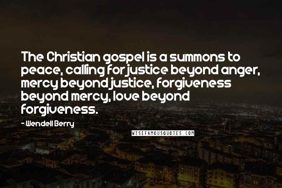 Wendell Berry Quotes: The Christian gospel is a summons to peace, calling for justice beyond anger, mercy beyond justice, forgiveness beyond mercy, love beyond forgiveness.