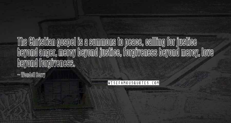 Wendell Berry Quotes: The Christian gospel is a summons to peace, calling for justice beyond anger, mercy beyond justice, forgiveness beyond mercy, love beyond forgiveness.