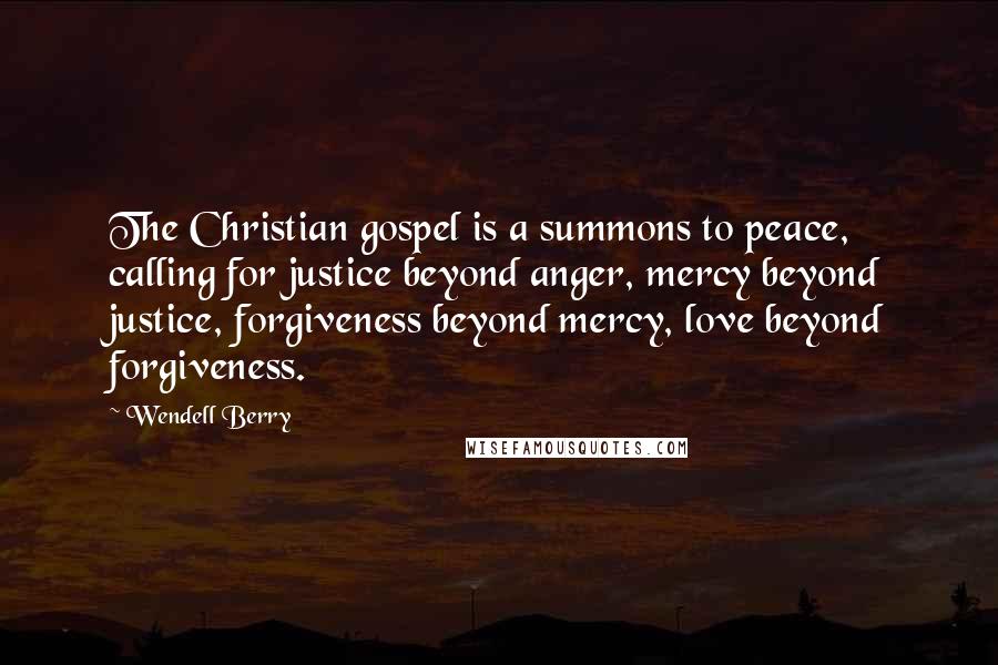 Wendell Berry Quotes: The Christian gospel is a summons to peace, calling for justice beyond anger, mercy beyond justice, forgiveness beyond mercy, love beyond forgiveness.