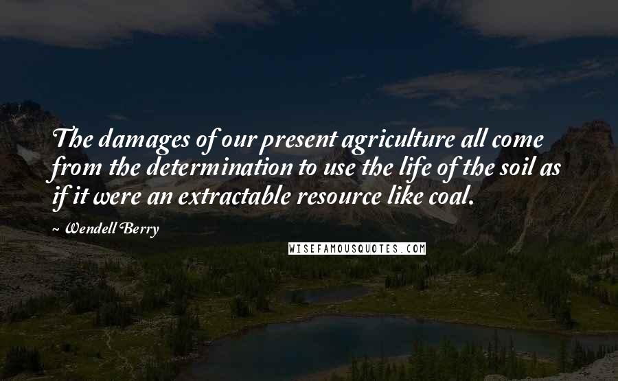 Wendell Berry Quotes: The damages of our present agriculture all come from the determination to use the life of the soil as if it were an extractable resource like coal.