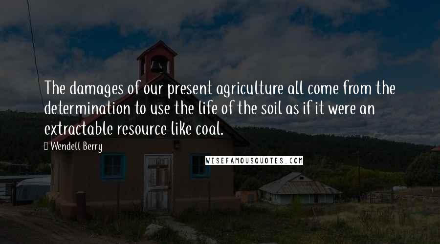 Wendell Berry Quotes: The damages of our present agriculture all come from the determination to use the life of the soil as if it were an extractable resource like coal.
