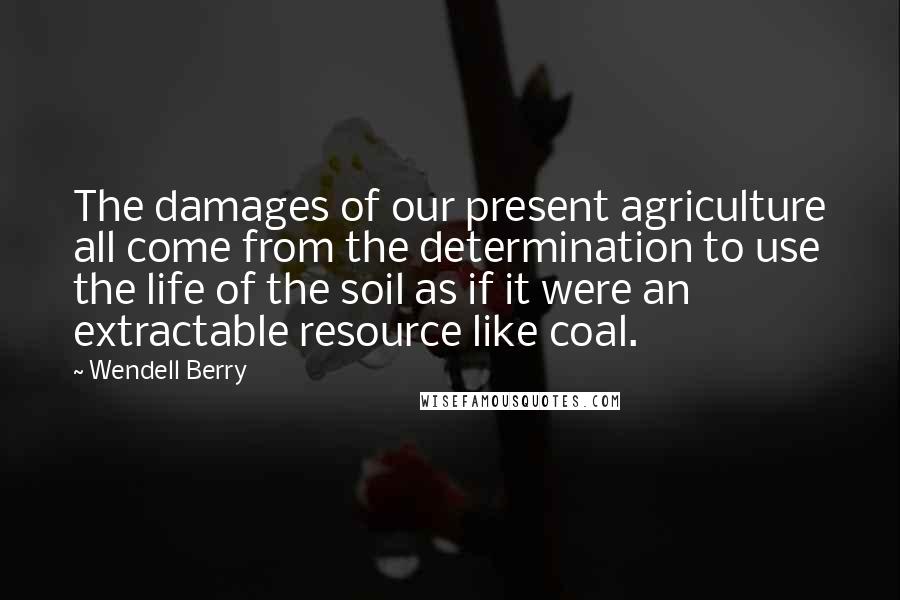 Wendell Berry Quotes: The damages of our present agriculture all come from the determination to use the life of the soil as if it were an extractable resource like coal.