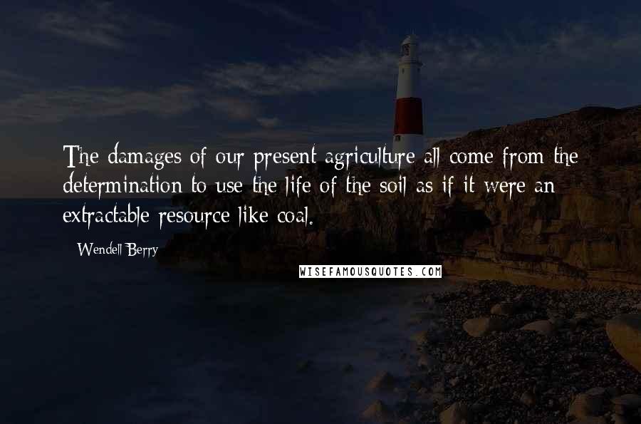 Wendell Berry Quotes: The damages of our present agriculture all come from the determination to use the life of the soil as if it were an extractable resource like coal.